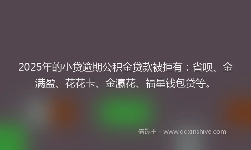 2025年的小贷逾期公积金贷款被拒有：省呗、金满盈、花花卡、金瀛花、福星钱包贷等。