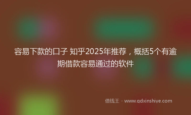 容易下款的口子 知乎2025年推荐，概括5个有逾期借款容易通过的软件