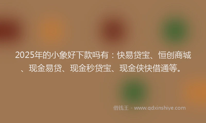 2025年的小象好下款吗有：快易贷宝、恒创商城、现金易贷、现金秒贷宝、现金侠快借通等。