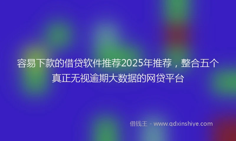 容易下款的借贷软件推荐2025年推荐，整合五个真正无视逾期大数据的网贷平台