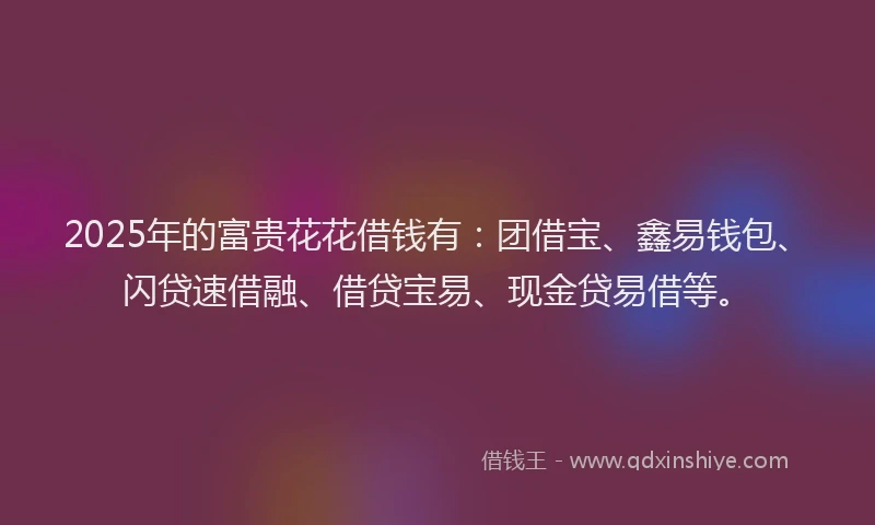 2025年的富贵花花借钱有：团借宝、鑫易钱包、闪贷速借融、借贷宝易、现金贷易借等。