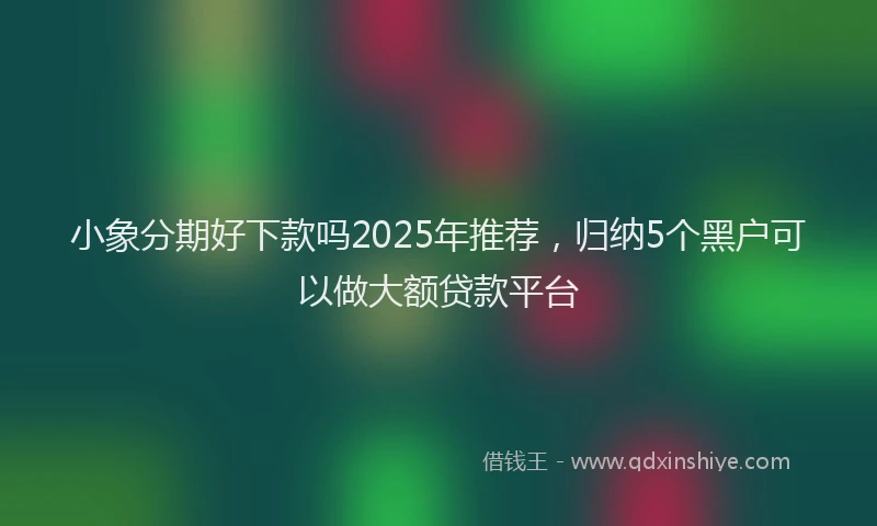 小象分期好下款吗2025年推荐，归纳5个黑户可以做大额贷款平台