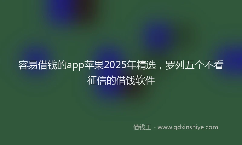 容易借钱的app苹果2025年精选，罗列五个不看征信的借钱软件