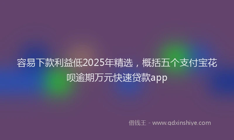 容易下款利益低2025年精选，概括五个支付宝花呗逾期万元快速贷款app