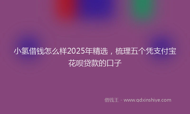 小氢借钱怎么样2025年精选，梳理五个凭支付宝花呗贷款的口子