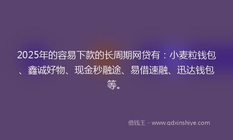 2025年的容易下款的长周期网贷有：小麦粒钱包、鑫诚好物、现金秒融途、易借速融、迅达钱包等。
