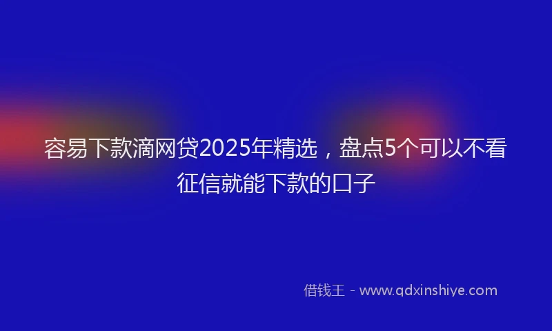 容易下款滴网贷2025年精选，盘点5个可以不看征信就能下款的口子