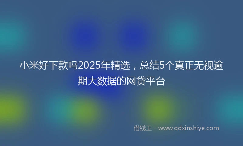 小米好下款吗2025年精选，总结5个真正无视逾期大数据的网贷平台