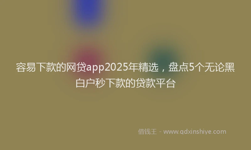 容易下款的网贷app2025年精选，盘点5个无论黑白户秒下款的贷款平台