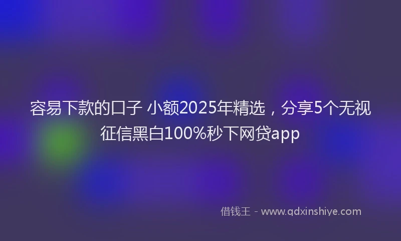 容易下款的口子 小额2025年精选，分享5个无视征信黑白100%秒下网贷app