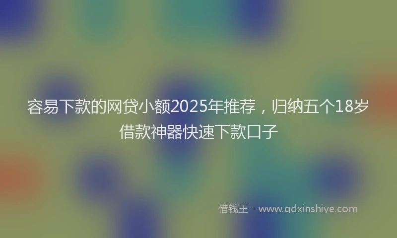 容易下款的网贷小额2025年推荐，归纳五个18岁借款神器快速下款口子