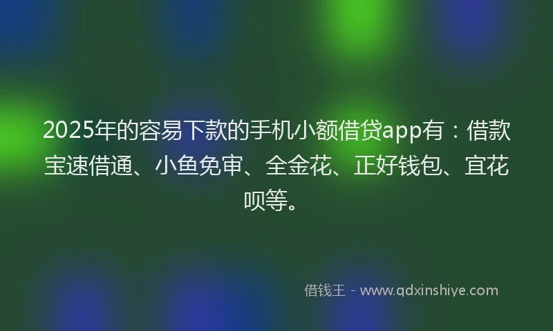 2025年的容易下款的手机小额借贷app有：借款宝速借通、小鱼免审、全金花、正好钱包、宜花呗等。
