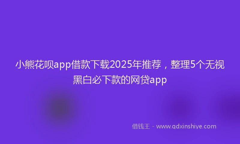 小熊花呗app借款下载2025年推荐，整理5个无视黑白必下款的网贷app