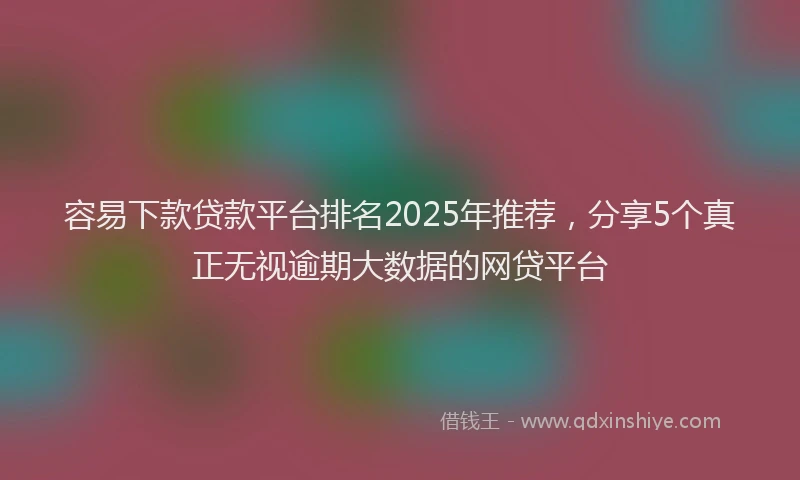 容易下款贷款平台排名2025年推荐，分享5个真正无视逾期大数据的网贷平台
