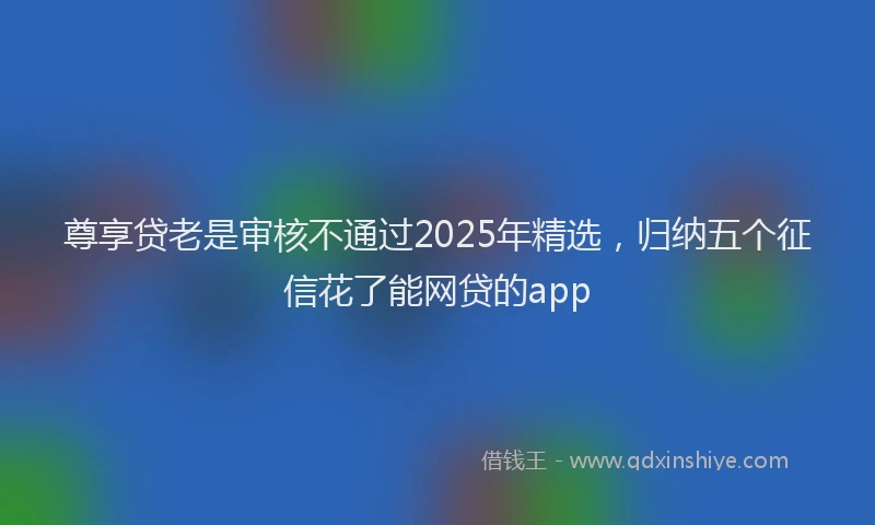尊享贷老是审核不通过2025年精选，归纳五个征信花了能网贷的app