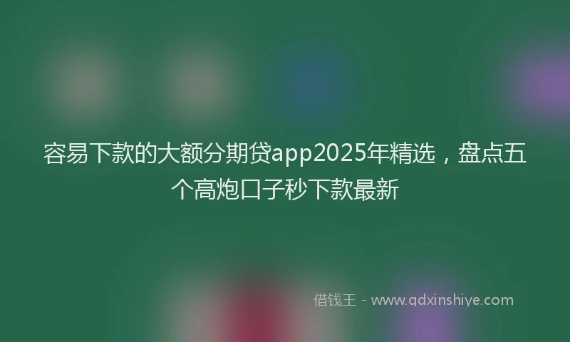 容易下款的大额分期贷app2025年精选，盘点五个高炮口子秒下款最新