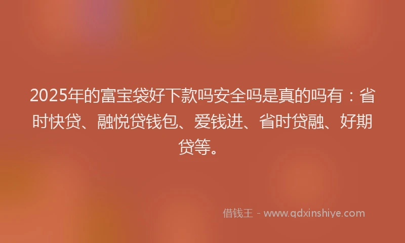 2025年的富宝袋好下款吗安全吗是真的吗有：省时快贷、融悦贷钱包、爱钱进、省时贷融、好期贷等。