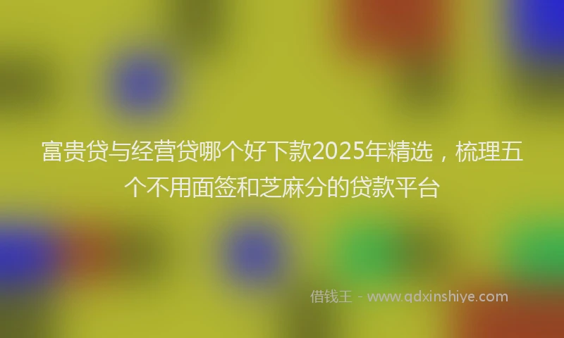 富贵贷与经营贷哪个好下款2025年精选，梳理五个不用面签和芝麻分的贷款平台
