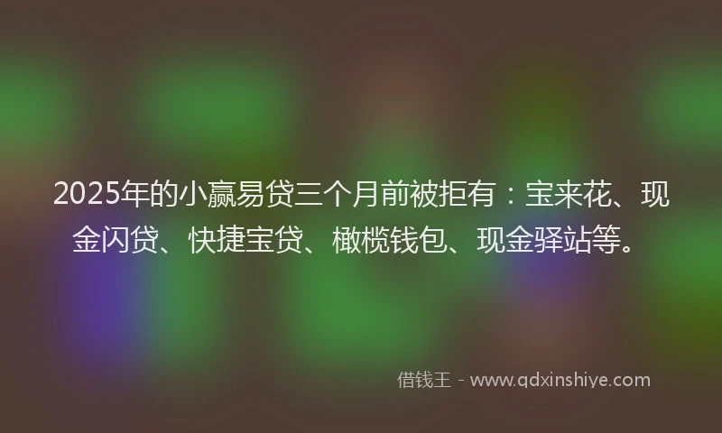 2025年的小赢易贷三个月前被拒有：宝来花、现金闪贷、快捷宝贷、橄榄钱包、现金驿站等。
