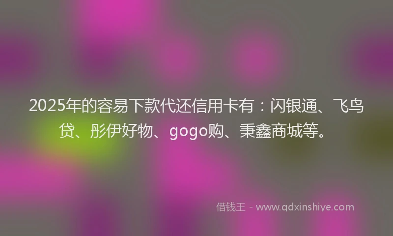 2025年的容易下款代还信用卡有：闪银通、飞鸟贷、彤伊好物、gogo购、秉鑫商城等。