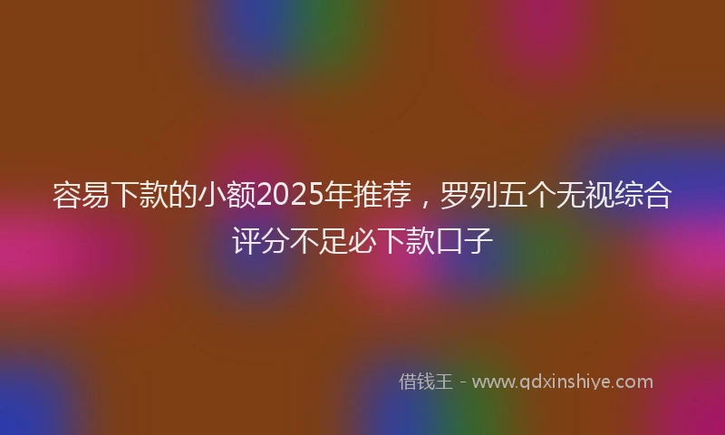 容易下款的小额2025年推荐，罗列五个无视综合评分不足必下款口子