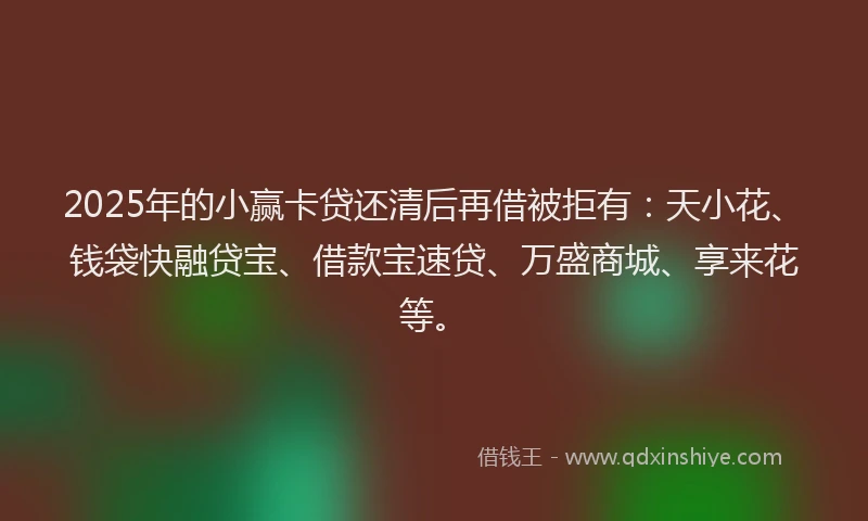 2025年的小赢卡贷还清后再借被拒有：天小花、钱袋快融贷宝、借款宝速贷、万盛商城、享来花等。