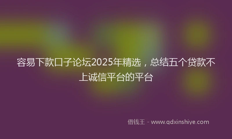 容易下款口子论坛2025年精选，总结五个贷款不上诚信平台的平台
