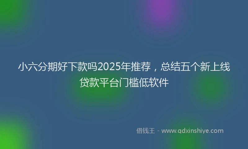 小六分期好下款吗2025年推荐，总结五个新上线贷款平台门槛低软件