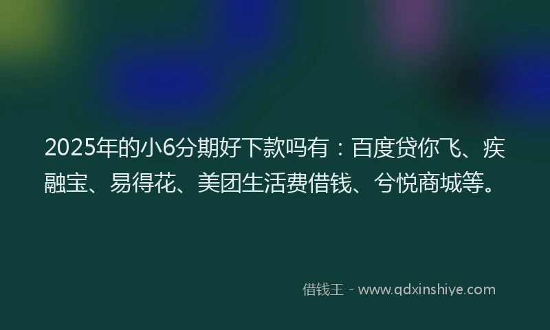 2025年的小6分期好下款吗有：百度贷你飞、疾融宝、易得花、美团生活费借钱、兮悦商城等。