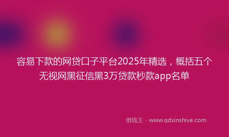 容易下款的网贷口子平台2025年精选，概括五个无视网黑征信黑3万贷款秒款app名单