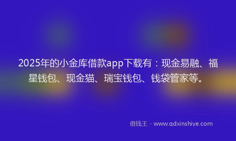 2025年的小金库借款app下载有：现金易融、福星钱包、现金猫、瑞宝钱包、钱袋管家等。