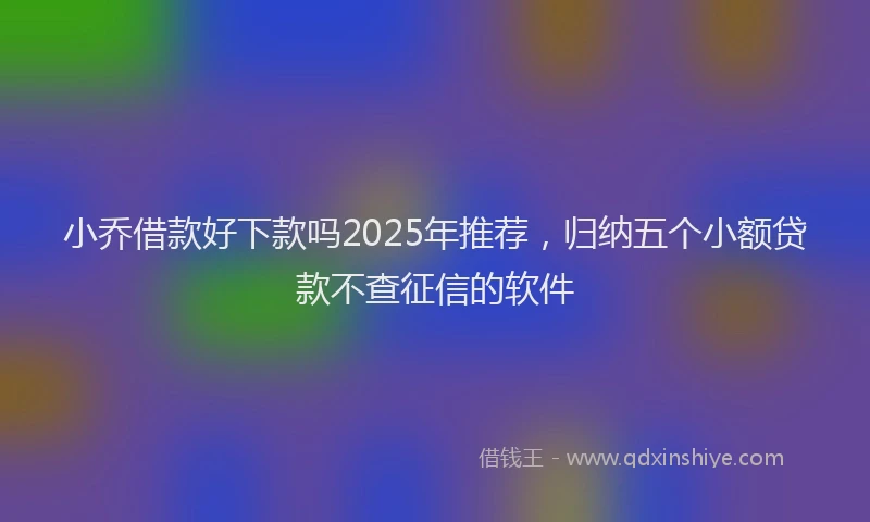 小乔借款好下款吗2025年推荐，归纳五个小额贷款不查征信的软件