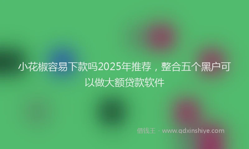 小花椒容易下款吗2025年推荐，整合五个黑户可以做大额贷款软件