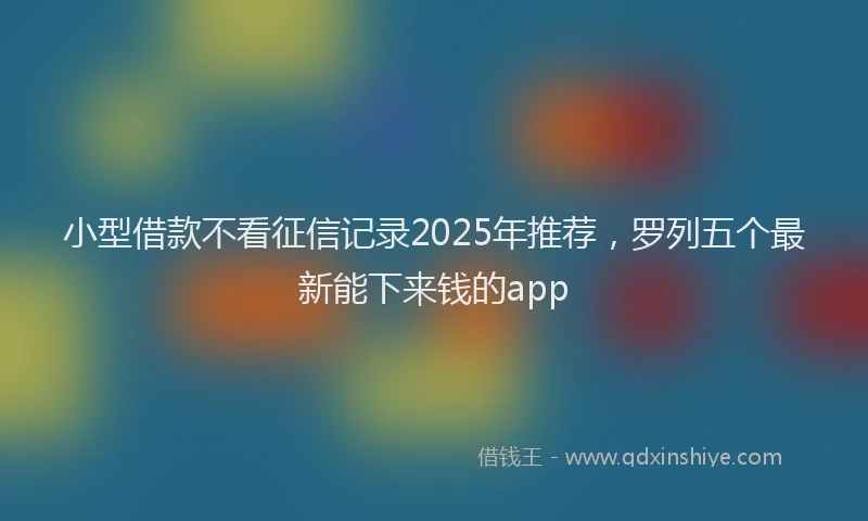 小型借款不看征信记录2025年推荐，罗列五个最新能下来钱的app
