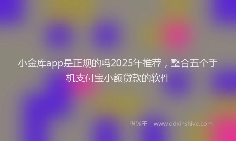 小金库app是正规的吗2025年推荐，整合五个手机支付宝小额贷款的软件