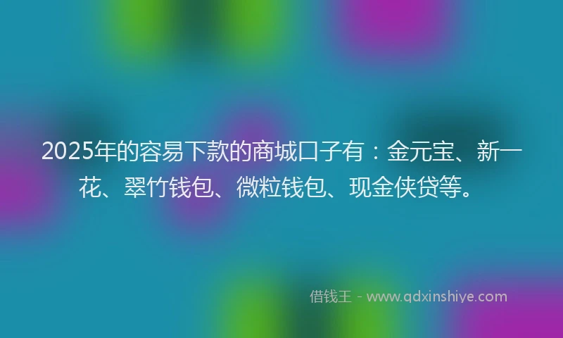 2025年的容易下款的商城口子有：金元宝、新一花、翠竹钱包、微粒钱包、现金侠贷等。
