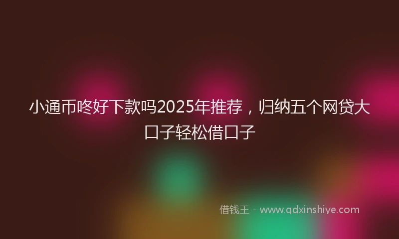 小通币咚好下款吗2025年推荐，归纳五个网贷大口子轻松借口子