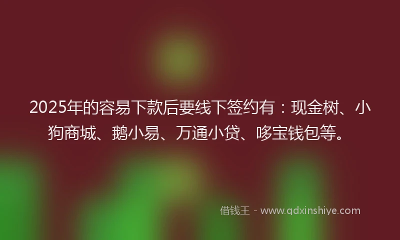 2025年的容易下款后要线下签约有：现金树、小狗商城、鹅小易、万通小贷、哆宝钱包等。