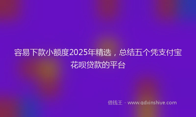 容易下款小额度2025年精选，总结五个凭支付宝花呗贷款的平台