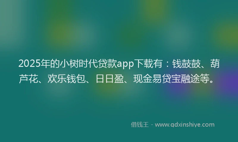 2025年的小树时代贷款app下载有：钱鼓鼓、葫芦花、欢乐钱包、日日盈、现金易贷宝融途等。