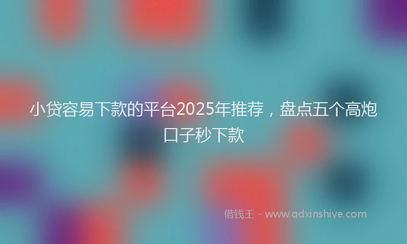 小贷容易下款的平台2025年推荐，盘点五个高炮口子秒下款