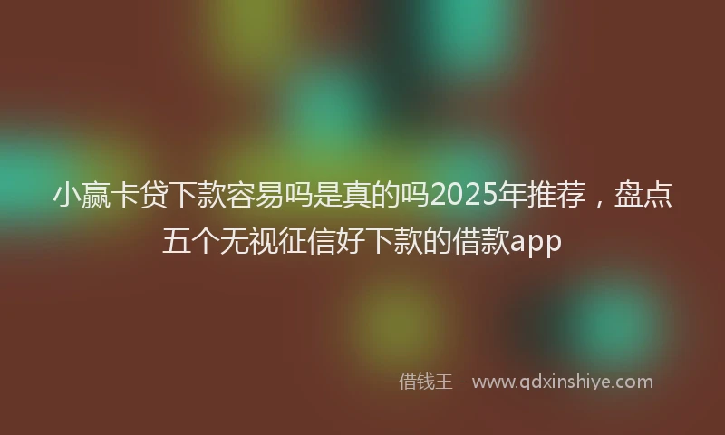 小赢卡贷下款容易吗是真的吗2025年推荐，盘点五个无视征信好下款的借款app