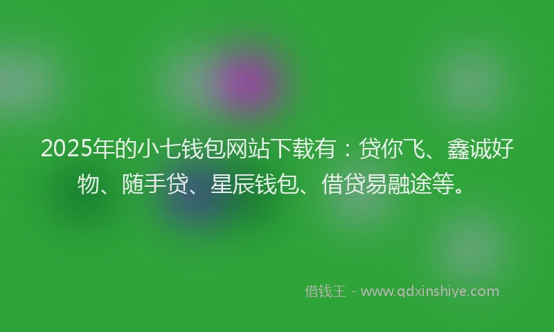 2025年的小七钱包网站下载有：贷你飞、鑫诚好物、随手贷、星辰钱包、借贷易融途等。