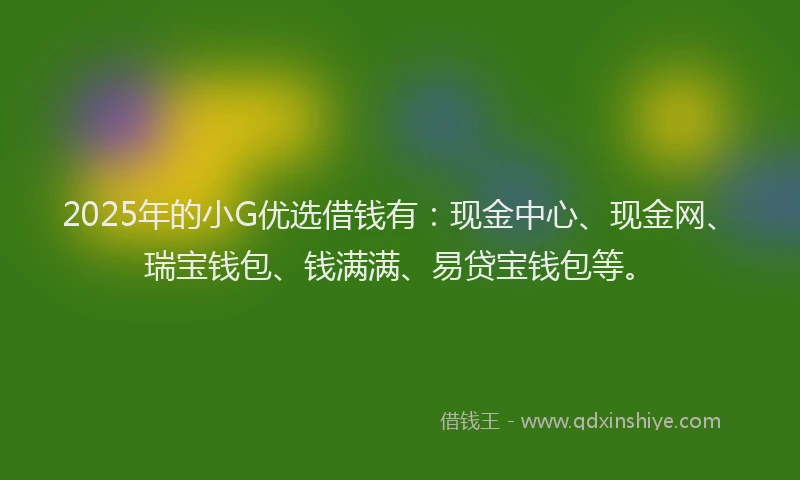 2025年的小G优选借钱有：现金中心、现金网、瑞宝钱包、钱满满、易贷宝钱包等。