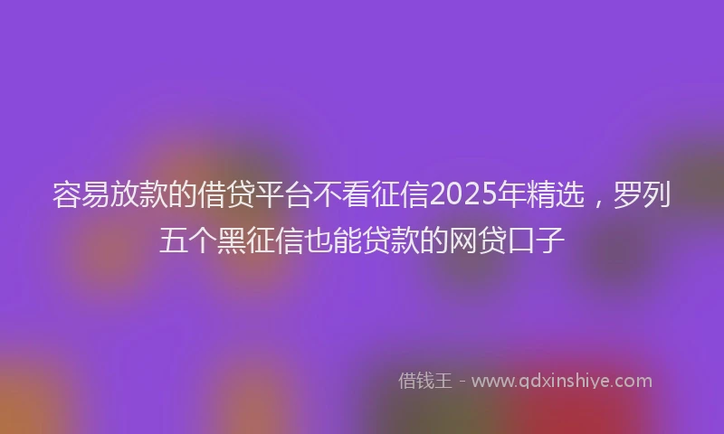 容易放款的借贷平台不看征信2025年精选，罗列五个黑征信也能贷款的网贷口子