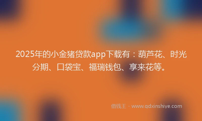 2025年的小金猪贷款app下载有：葫芦花、时光分期、口袋宝、福瑞钱包、享来花等。