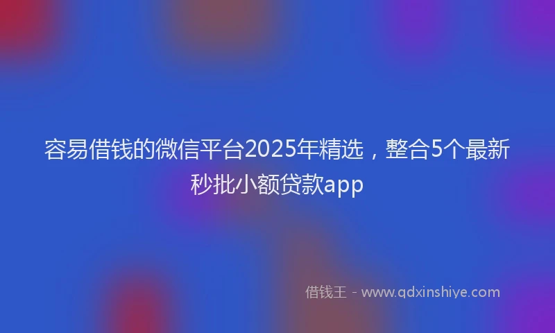容易借钱的微信平台2025年精选，整合5个最新秒批小额贷款app