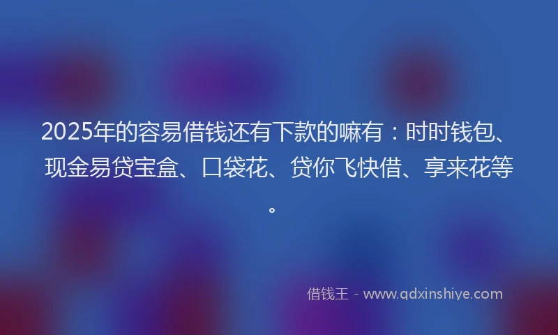 2025年的容易借钱还有下款的嘛有：时时钱包、现金易贷宝盒、口袋花、贷你飞快借、享来花等。