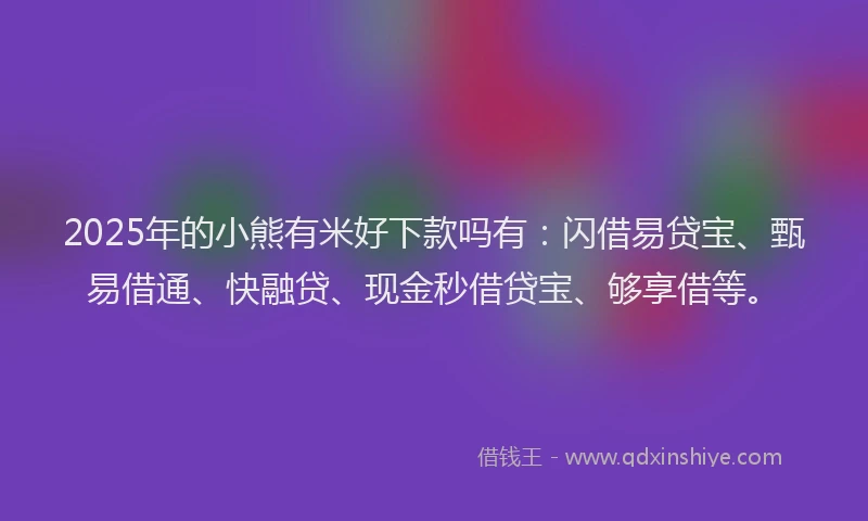 2025年的小熊有米好下款吗有：闪借易贷宝、甄易借通、快融贷、现金秒借贷宝、够享借等。