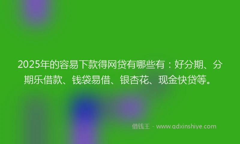 2025年的容易下款得网贷有哪些有：好分期、分期乐借款、钱袋易借、银杏花、现金快贷等。